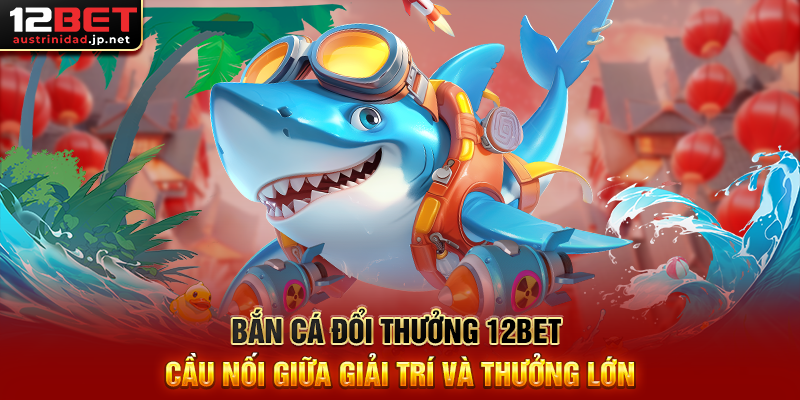 Bắn Cá Đổi Thưởng 12BET Cầu Nối Giữa Giải Trí Và Thưởng Lớn